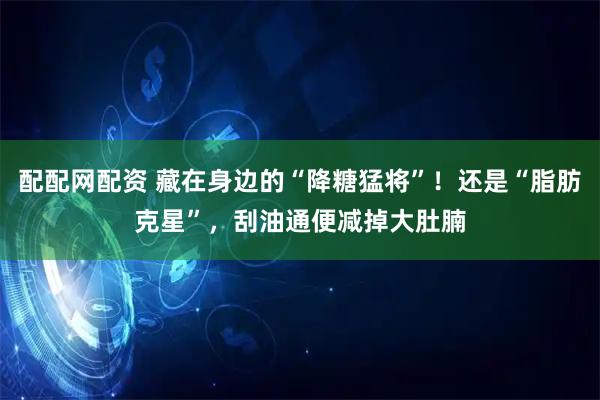 配配网配资 藏在身边的“降糖猛将”！还是“脂肪克星”，刮油通便减掉大肚腩