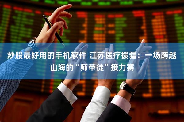 炒股最好用的手机软件 江苏医疗援疆：一场跨越山海的“师带徒”接力赛
