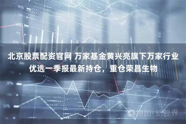 北京股票配资官网 万家基金黄兴亮旗下万家行业优选一季报最新持仓，重仓荣昌生物