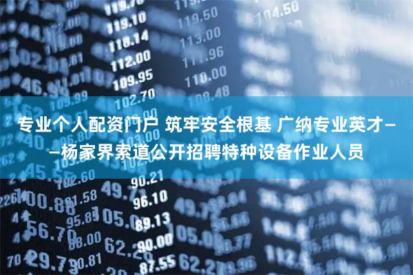 专业个人配资门户 筑牢安全根基 广纳专业英才——杨家界索道公开招聘特种设备作业人员