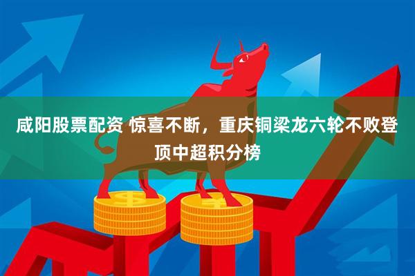 咸阳股票配资 惊喜不断，重庆铜梁龙六轮不败登顶中超积分榜