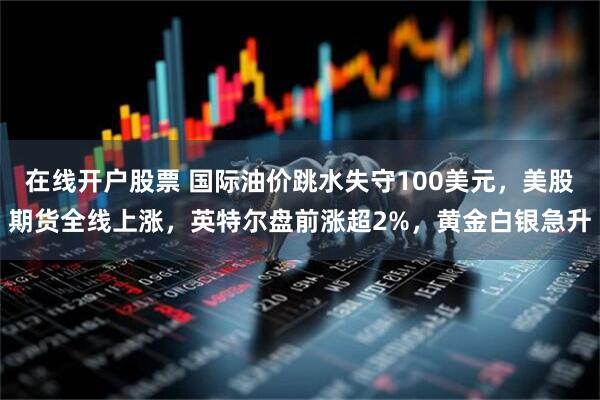 在线开户股票 国际油价跳水失守100美元，美股期货全线上涨，英特尔盘前涨超2%，黄金白银急升