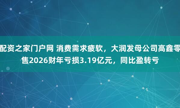 配资之家门户网 消费需求疲软，大润发母公司高鑫零售2026财年亏损3.19亿元，同比盈转亏