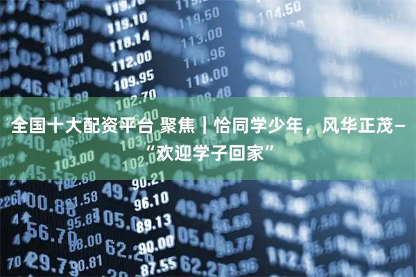 全国十大配资平台 聚焦｜恰同学少年，风华正茂—“欢迎学子回家”