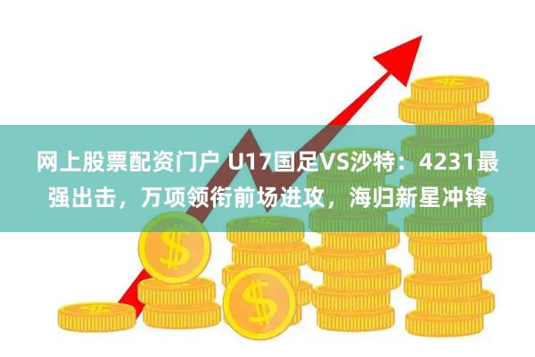 网上股票配资门户 U17国足VS沙特：4231最强出击，万项领衔前场进攻，海归新星冲锋