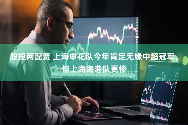 股投网配资 上海申花队今年肯定无缘中超冠军，但上海海港队更惨