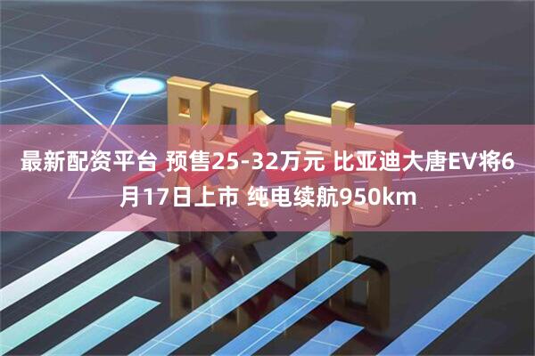 最新配资平台 预售25-32万元 比亚迪大唐EV将6月17日上市 纯电续航950km