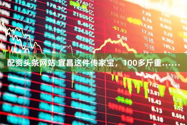 配资头条网站 宜昌这件传家宝，100多斤重……
