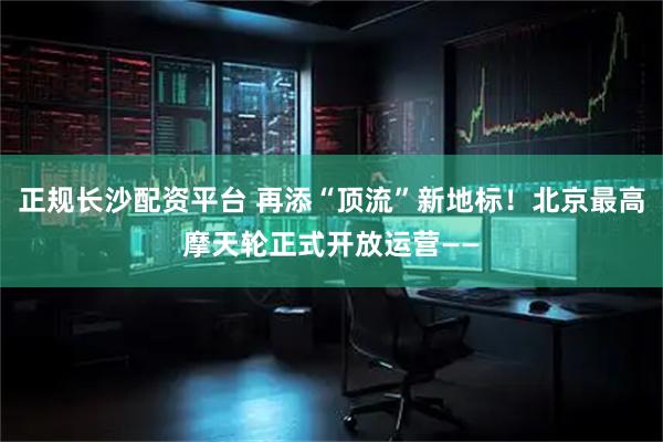 正规长沙配资平台 再添“顶流”新地标！北京最高摩天轮正式开放运营——