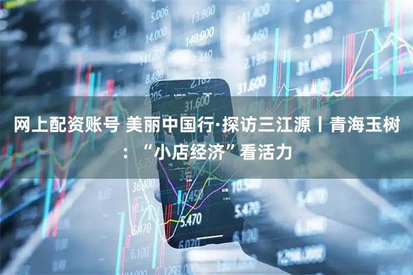 网上配资账号 美丽中国行·探访三江源丨青海玉树：“小店经济”看活力